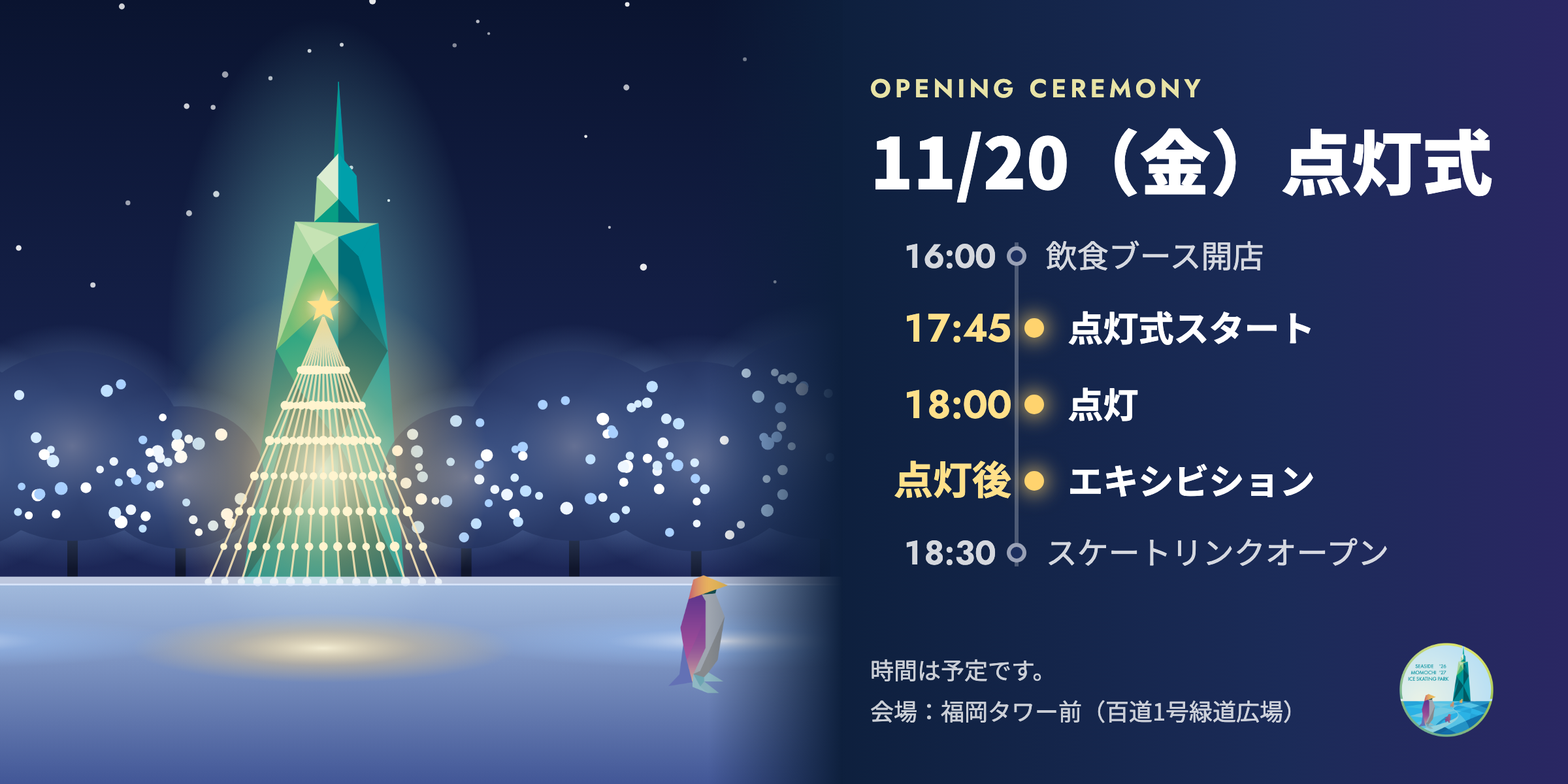 11月20日（金）点灯式。16:00 飲食ブース開店、17:45 点灯式スタート、18:00 点灯、点灯後 エキシビション、18:30 スケートリンクオープン。時間は予定です。会場：福岡タワー前（百道1号緑道広場）